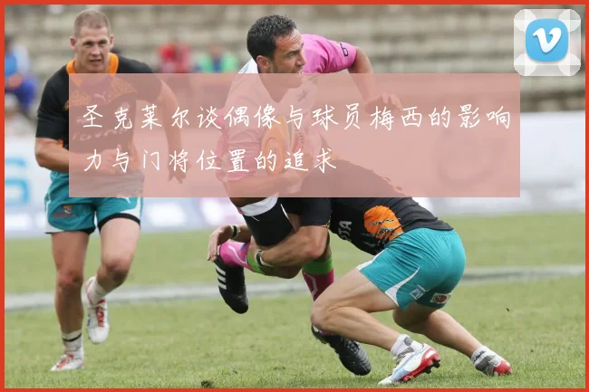 圣克莱尔谈偶像与球员梅西的影响力与门将位置的追求