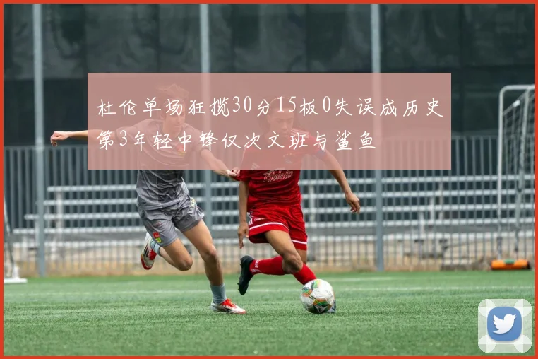 杜伦单场狂揽30分15板0失误成历史第3年轻中锋仅次文班与鲨鱼