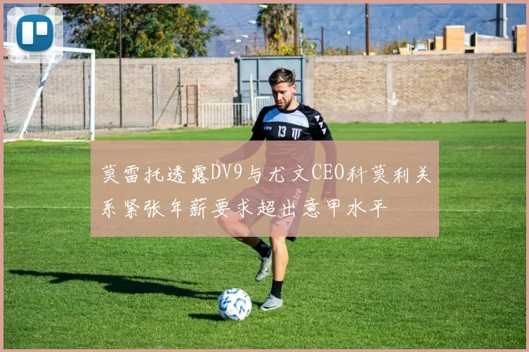 莫雷托透露DV9与尤文CEO科莫利关系紧张年薪要求超出意甲水平