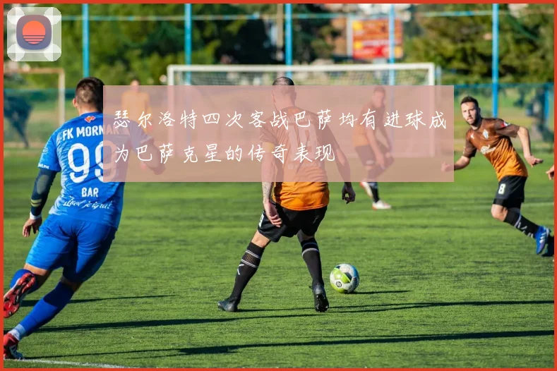 瑟尔洛特四次客战巴萨均有进球成为巴萨克星的传奇表现