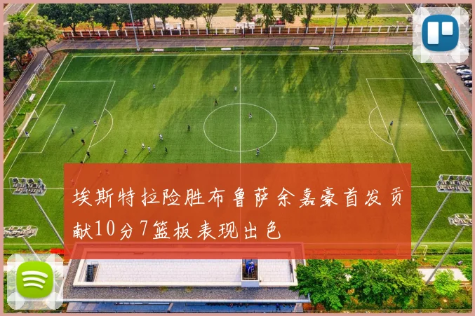 埃斯特拉险胜布鲁萨余嘉豪首发贡献10分7篮板表现出色