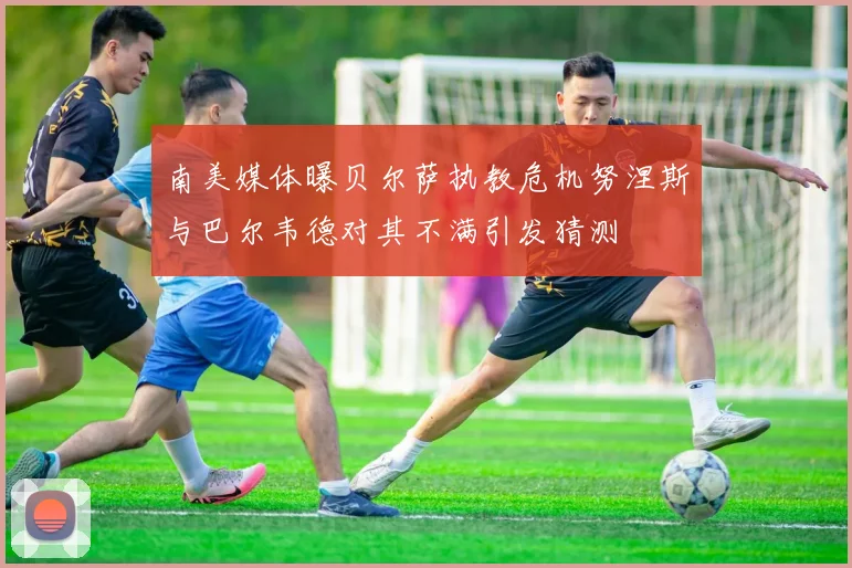 南美媒体曝贝尔萨执教危机努涅斯与巴尔韦德对其不满引发猜测