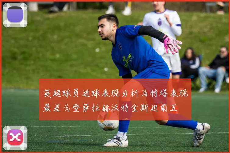 英超球员进球表现分析马特塔表现最差戈登萨拉赫沃特金斯进前五