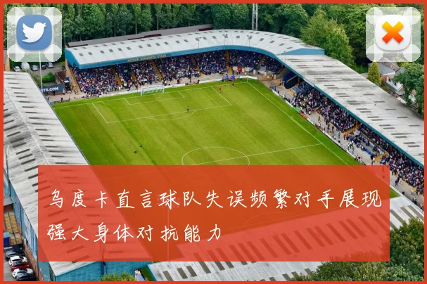 乌度卡直言球队失误频繁对手展现强大身体对抗能力