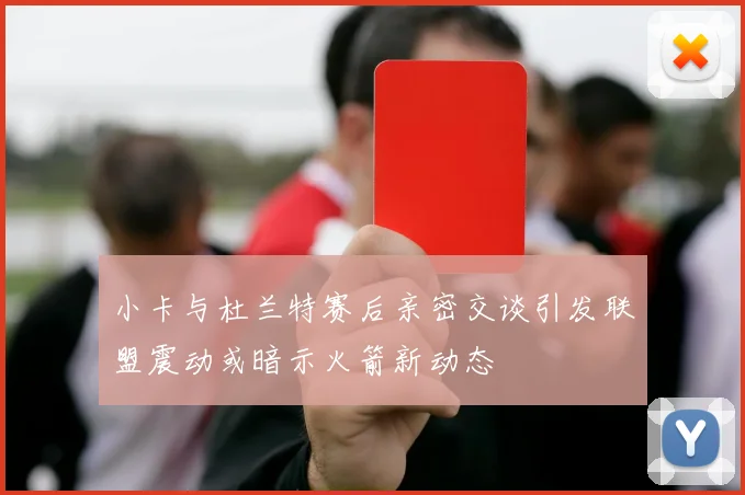 小卡与杜兰特赛后亲密交谈引发联盟震动或暗示火箭新动态