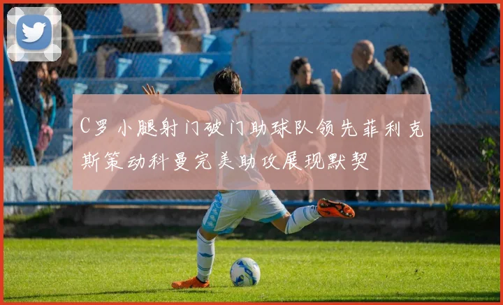 C罗小腿射门破门助球队领先菲利克斯策动科曼完美助攻展现默契