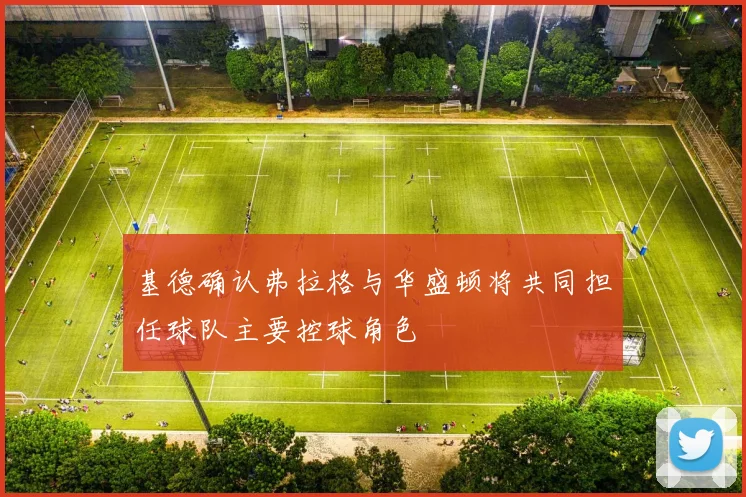 基德确认弗拉格与华盛顿将共同担任球队主要控球角色