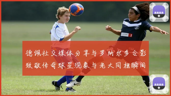 德佩社交媒体分享与罗纳尔多合影致敬传奇球星现象与老大同框瞬间