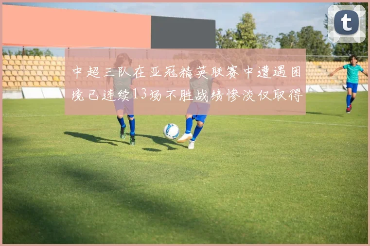 中超三队在亚冠精英联赛中遭遇困境已连续13场不胜战绩惨淡仅取得5平8负