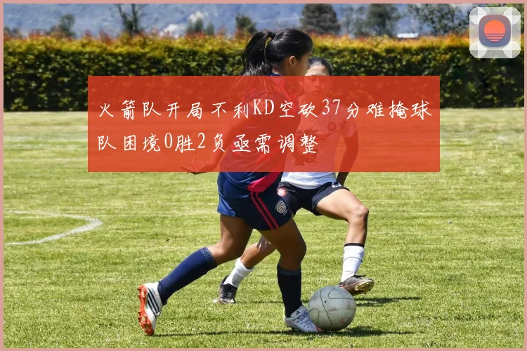 火箭队开局不利KD空砍37分难掩球队困境0胜2负亟需调整