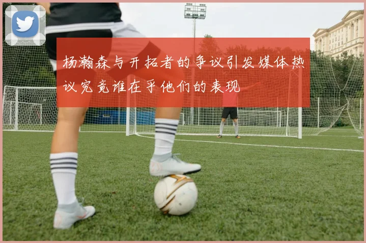杨瀚森与开拓者的争议引发媒体热议究竟谁在乎他们的表现