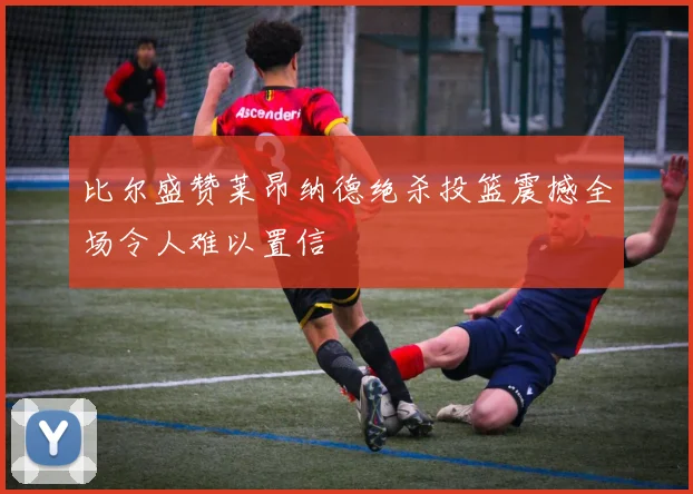 比尔盛赞莱昂纳德绝杀投篮震撼全场令人难以置信