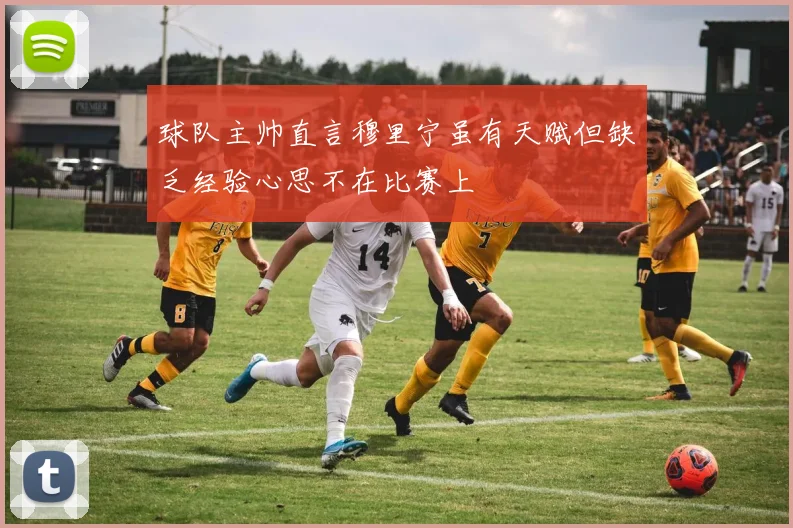 球队主帅直言穆里宁虽有天赋但缺乏经验心思不在比赛上