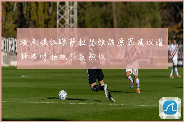 埃及媒体曝萨拉赫缺席原因建议遭斯洛特拒绝引发热议