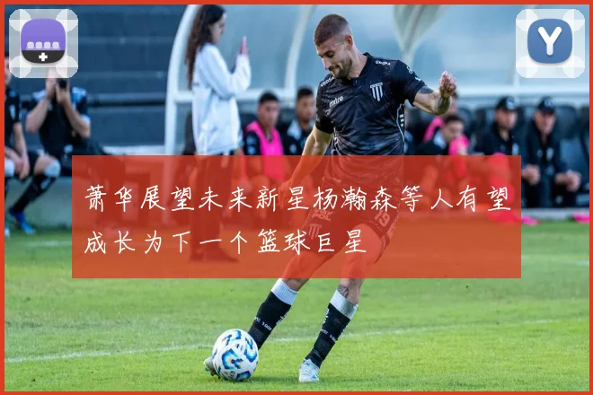 萧华展望未来新星杨瀚森等人有望成长为下一个篮球巨星