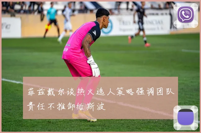 菲兹戴尔谈热火选人策略强调团队责任不推卸给斯波