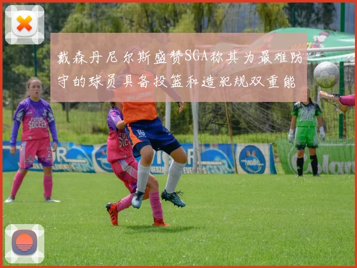 戴森丹尼尔斯盛赞SGA称其为最难防守的球员具备投篮和造犯规双重能力