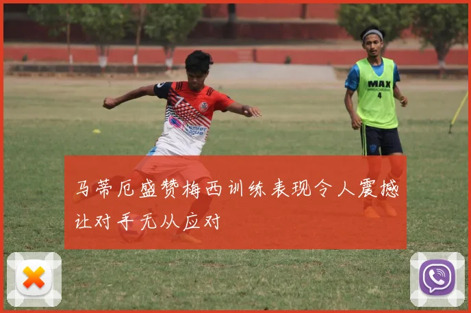 马蒂厄盛赞梅西训练表现令人震撼让对手无从应对