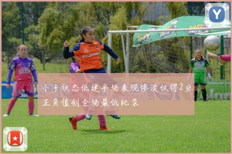 小卡状态低迷半场表现惨淡仅得2分正负值创全场最低纪录