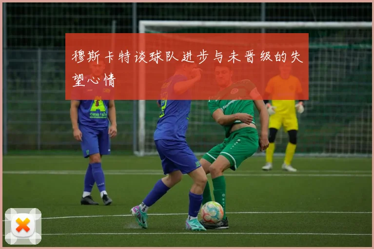穆斯卡特谈球队进步与未晋级的失望心情