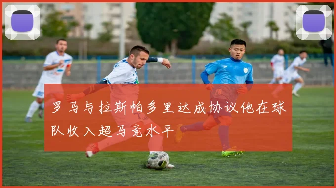 罗马与拉斯帕多里达成协议他在球队收入超马竞水平