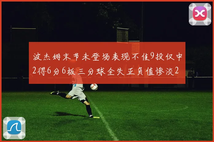 波杰姆末节未登场表现不佳9投仅中2得6分6板三分球全失正负值惨淡20