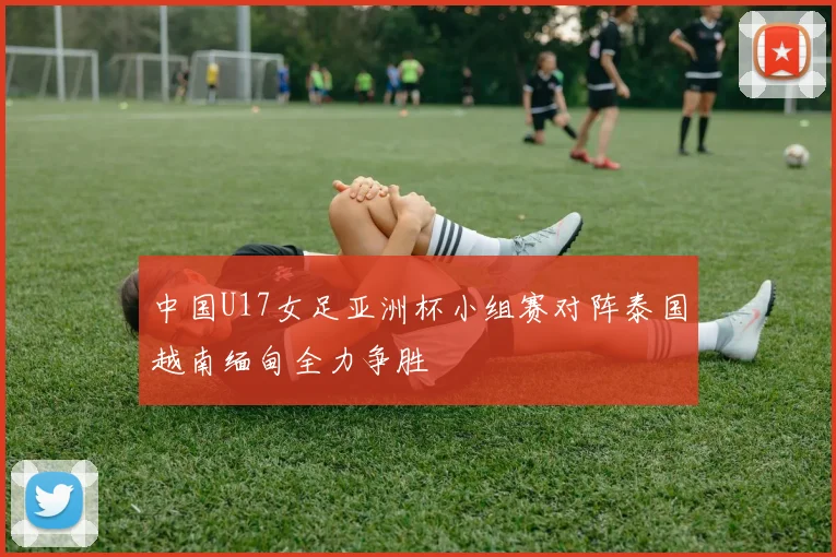 中国U17女足亚洲杯小组赛对阵泰国越南缅甸全力争胜