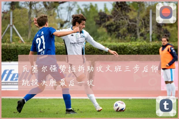 瓦塞尔强势挡拆助攻文班三步后仰跳投决胜最后一攻