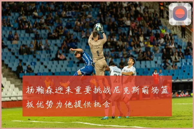 杨瀚森迎来重要挑战尼克斯前场篮板优势为他提供机会