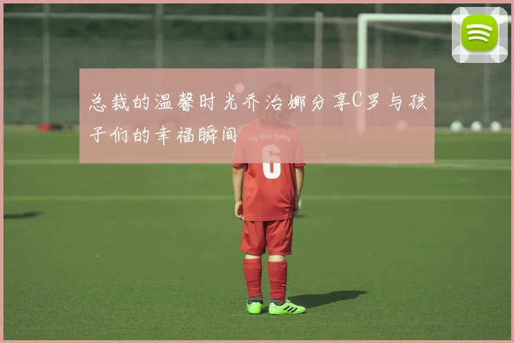 总裁的温馨时光乔治娜分享C罗与孩子们的幸福瞬间