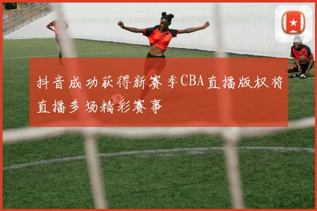 抖音成功获得新赛季CBA直播版权将直播多场精彩赛事