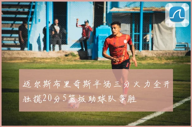 迈尔斯布里奇斯半场三分火力全开独揽20分5篮板助球队争胜