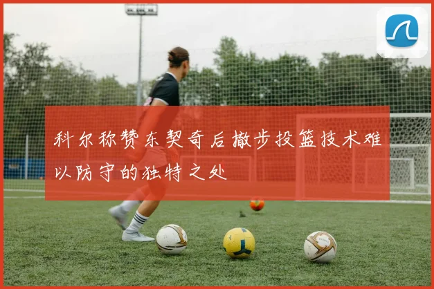 科尔称赞东契奇后撤步投篮技术难以防守的独特之处