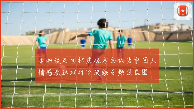 古加谈足协杯庆祝方式认为中国人情感表达相对冷淡缺乏热烈氛围