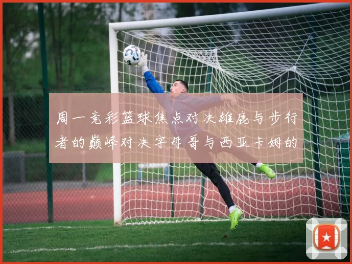 周一竞彩篮球焦点对决雄鹿与步行者的巅峰对决字母哥与西亚卡姆的精彩较量