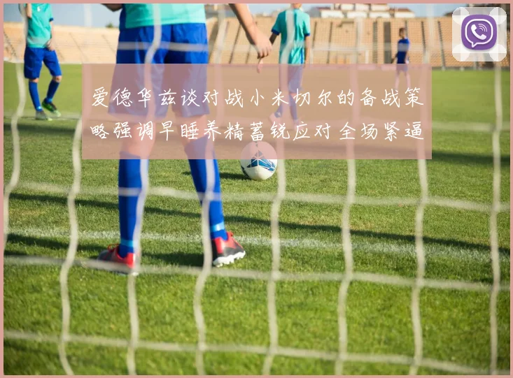 爱德华兹谈对战小米切尔的备战策略强调早睡养精蓄锐应对全场紧逼