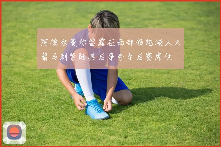 阿德尔曼称雷霆在西部领跑湖人火箭马刺紧随其后争夺季后赛席位