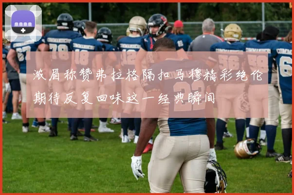 浓眉称赞弗拉格隔扣马穆精彩绝伦期待反复回味这一经典瞬间