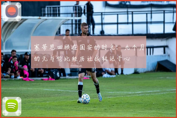 塞蒂恩回顾在国安的时光：九个月的无与伦比经历让我铭记于心