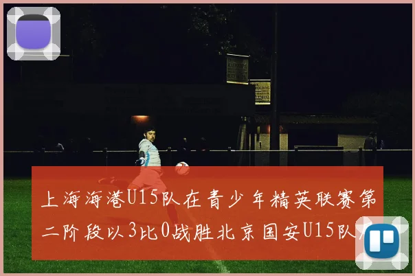 上海海港U15队在青少年精英联赛第二阶段以3比0战胜北京国安U15队展现强劲实力