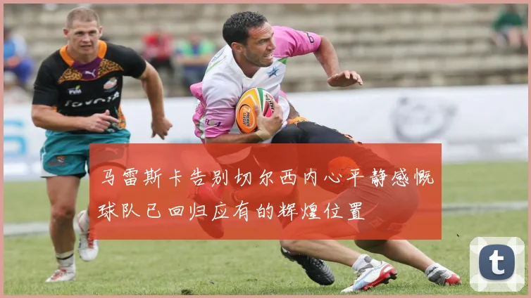 马雷斯卡告别切尔西内心平静感慨球队已回归应有的辉煌位置